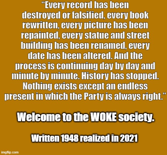 1984 | “Every record has been destroyed or falsified, every book rewritten, every picture has been repainted, every statue and street building has been renamed, every date has been altered. And the process is continuing day by day and minute by minute. History has stopped. Nothing exists except an endless present in which the Party is always right.”; Welcome to the WOKE society. Written 1948 realized in 2021 | made w/ Imgflip meme maker