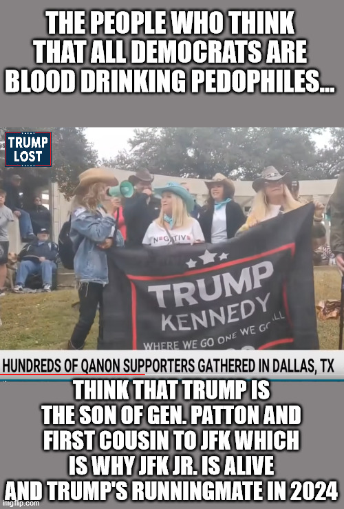 This is what we are up against | THE PEOPLE WHO THINK THAT ALL DEMOCRATS ARE BLOOD DRINKING PEDOPHILES... THINK THAT TRUMP IS THE SON OF GEN. PATTON AND FIRST COUSIN TO JFK WHICH IS WHY JFK JR. IS ALIVE AND TRUMP'S RUNNINGMATE IN 2024 | image tagged in qanon,trump lost,biden won,justice for j6 | made w/ Imgflip meme maker