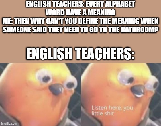 Task sucessfully backfired | ENGLISH TEACHERS: EVERY ALPHABET WORD HAVE A MEANING
ME: THEN WHY CAN'T YOU DEFINE THE MEANING WHEN SOMEONE SAID THEY NEED TO GO TO THE BATHROOM? ENGLISH TEACHERS: | image tagged in listen here you little shit bird | made w/ Imgflip meme maker