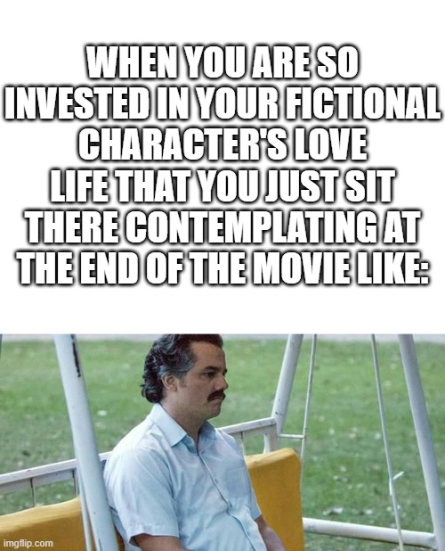WHEN YOU ARE SO INVESTED IN YOUR FICTIONAL CHARACTER'S LOVE LIFE THAT YOU JUST SIT THERE CONTEMPLATING AT THE END OF THE MOVIE LIKE: | image tagged in blank white template,memes,sad pablo escobar,love,fictional,contemplating | made w/ Imgflip meme maker