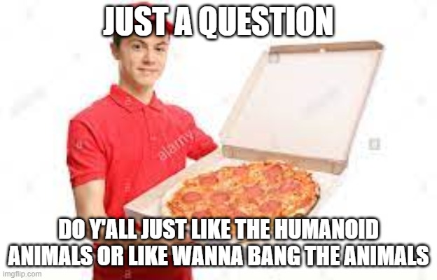 (Mod note: We just like the humanoid animals) | JUST A QUESTION; DO Y'ALL JUST LIKE THE HUMANOID ANIMALS OR LIKE WANNA BANG THE ANIMALS | image tagged in pizza guy being a pizza guy | made w/ Imgflip meme maker