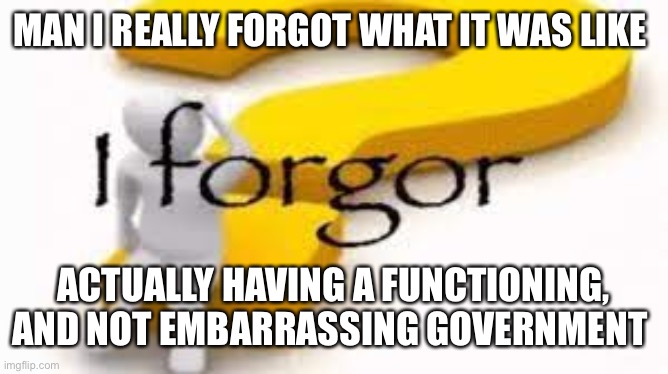 good work everyone! made great strides today. | MAN I REALLY FORGOT WHAT IT WAS LIKE; ACTUALLY HAVING A FUNCTIONING, AND NOT EMBARRASSING GOVERNMENT | image tagged in i forgor | made w/ Imgflip meme maker