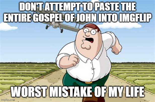 John 1:1 In the beginning was the Word, and the Word was with God, and the Word was God. John 1:2 The same was in the beginning  | DON'T ATTEMPT TO PASTE THE ENTIRE GOSPEL OF JOHN INTO IMGFLIP; WORST MISTAKE OF MY LIFE | image tagged in worst mistake of my life | made w/ Imgflip meme maker