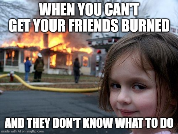 Disaster Girl | WHEN YOU CAN'T GET YOUR FRIENDS BURNED; AND THEY DON'T KNOW WHAT TO DO | image tagged in memes,disaster girl | made w/ Imgflip meme maker