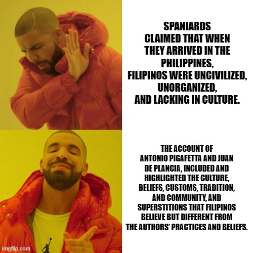 Drake Blank | SPANIARDS CLAIMED THAT WHEN THEY ARRIVED IN THE PHILIPPINES, FILIPINOS WERE UNCIVILIZED, UNORGANIZED, AND LACKING IN CULTURE. THE ACCOUNT OF ANTONIO PIGAFETTA AND JUAN DE PLANCIA, INCLUDED AND HIGHLIGHTED THE CULTURE, BELIEFS, CUSTOMS, TRADITION, AND COMMUNITY, AND SUPERSTITIONS THAT FILIPINOS BELIEVE BUT DIFFERENT FROM THE AUTHORS’ PRACTICES AND BELIEFS. | image tagged in drake blank | made w/ Imgflip meme maker