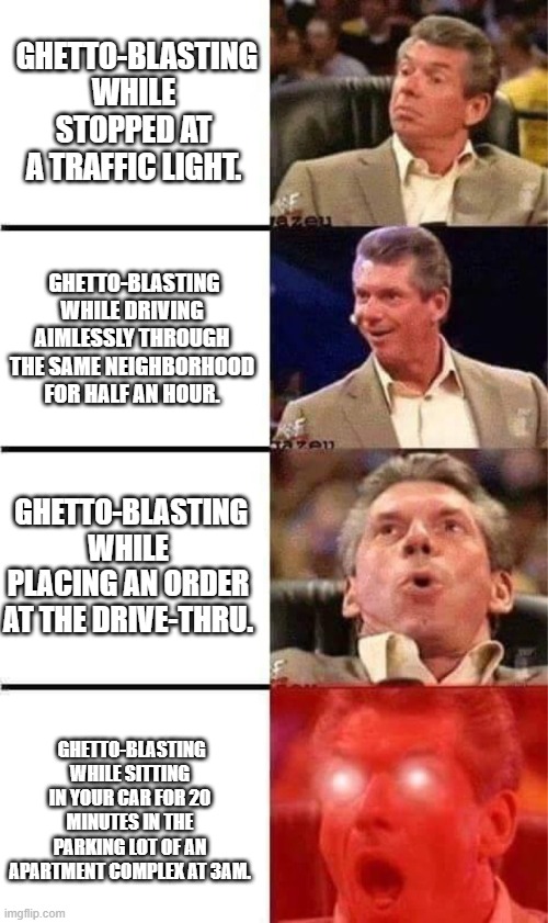 Ghetto Blaster |  GHETTO-BLASTING WHILE STOPPED AT A TRAFFIC LIGHT. GHETTO-BLASTING WHILE DRIVING AIMLESSLY THROUGH THE SAME NEIGHBORHOOD FOR HALF AN HOUR. GHETTO-BLASTING WHILE PLACING AN ORDER AT THE DRIVE-THRU. GHETTO-BLASTING WHILE SITTING IN YOUR CAR FOR 20 MINUTES IN THE PARKING LOT OF AN APARTMENT COMPLEX AT 3AM. | image tagged in vince mcmahon reaction w/glowing eyes | made w/ Imgflip meme maker