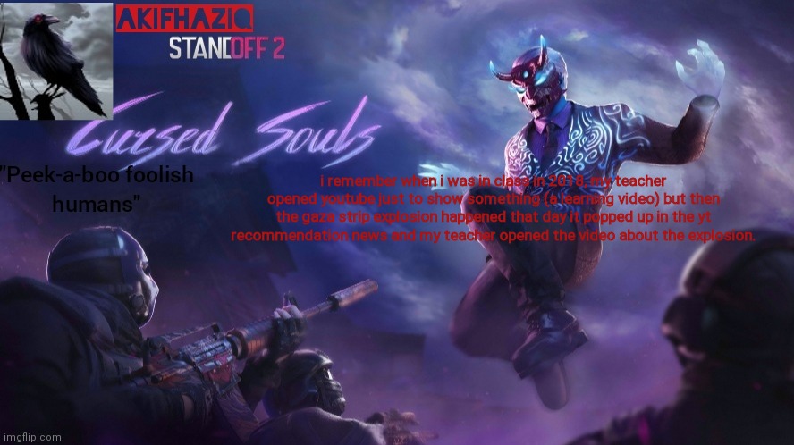 Akifhaziq standoff2 cursed souls temp | i remember when i was in class in 2018, my teacher opened youtube just to show something (a learning video) but then the gaza strip explosion happened that day it popped up in the yt recommendation news and my teacher opened the video about the explosion. | image tagged in akifhaziq standoff2 cursed souls temp | made w/ Imgflip meme maker