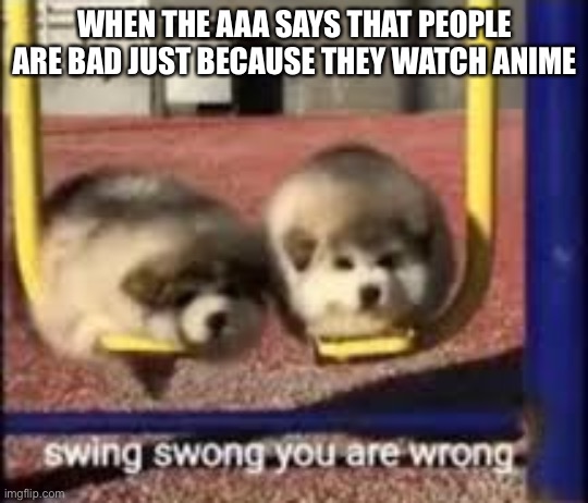 Swing swong the AAA are wrong | WHEN THE AAA SAYS THAT PEOPLE ARE BAD JUST BECAUSE THEY WATCH ANIME | image tagged in swing swong | made w/ Imgflip meme maker