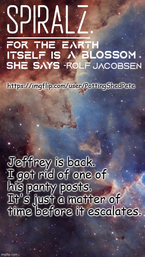 BAN HIM! BAN HIM FROM ALL THE STREAMS! | https://imgflip.com/user/PottingShedPete; Jeffrey is back. I got rid of one of his panty posts. It's just a matter of time before it escalates. | image tagged in spiralz space template | made w/ Imgflip meme maker