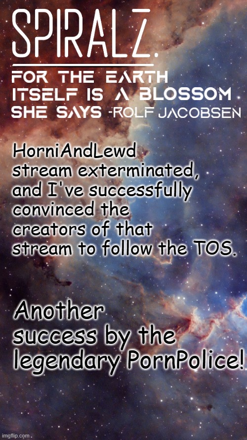 HorniAndLewd stream exterminated, and I've successfully convinced the creators of that stream to follow the TOS. Another success by the legendary PornPolice! | image tagged in spiralz space template | made w/ Imgflip meme maker