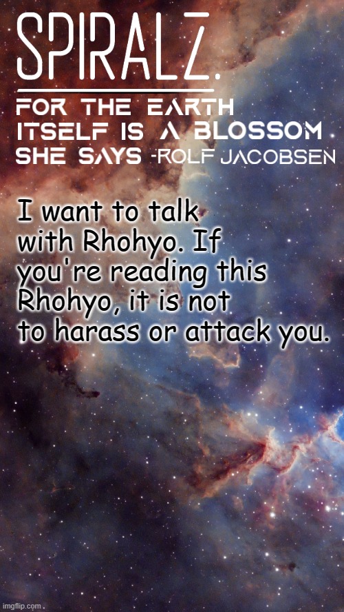 https://imgflip.com/memechat?invite=YcZmWx2DH2WcYiYqr8OFRtqY2p60NcgM | I want to talk with Rhohyo. If you're reading this Rhohyo, it is not to harass or attack you. | image tagged in spiralz space template | made w/ Imgflip meme maker