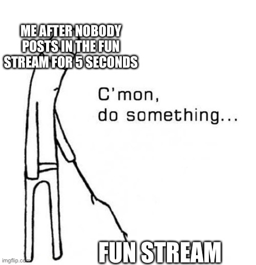 cmon do something | ME AFTER NOBODY POSTS IN THE FUN STREAM FOR 5 SECONDS; FUN STREAM | image tagged in cmon do something | made w/ Imgflip meme maker