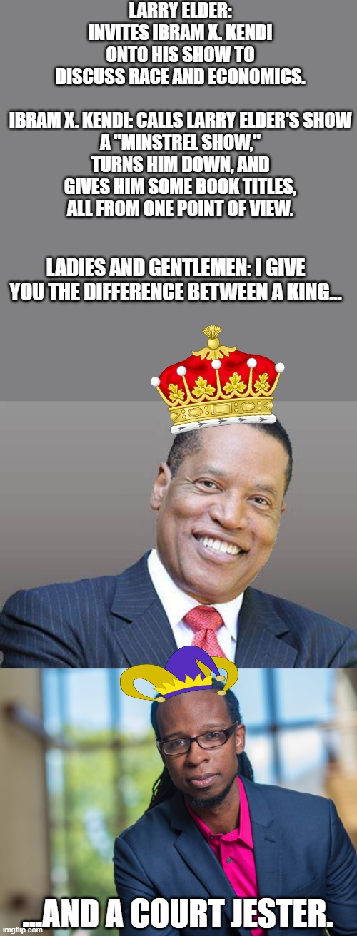 LARRY ELDER: INVITES IBRAM X. KENDI ONTO HIS SHOW TO DISCUSS RACE AND ECONOMICS.
 
IBRAM X. KENDI: CALLS LARRY ELDER'S SHOW A "MINSTREL SHOW," TURNS HIM DOWN, AND GIVES HIM SOME BOOK TITLES, ALL FROM ONE POINT OF VIEW. LADIES AND GENTLEMEN: I GIVE YOU THE DIFFERENCE BETWEEN A KING... ...AND A COURT JESTER. | image tagged in larry elder save california,ibram x kendi | made w/ Imgflip meme maker