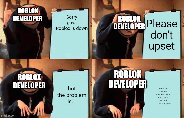 What is the real reason why roblox is down?! | Sorry guys
Roblox is down; ROBLOX DEVELOPER; ROBLOX DEVELOPER; Please don't upset; ROBLOX DEVELOPER; ROBLOX DEVELOPER; but the problem is... Hackers is hacked roblox or there is an spider in roblox or just remove it | image tagged in memes,gru's plan | made w/ Imgflip meme maker