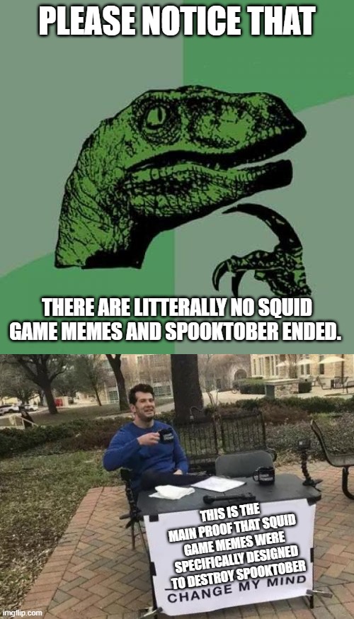 did anybody else notice this? | PLEASE NOTICE THAT; THERE ARE LITTERALLY NO SQUID GAME MEMES AND SPOOKTOBER ENDED. THIS IS THE MAIN PROOF THAT SQUID GAME MEMES WERE SPECIFICALLY DESIGNED TO DESTROY SPOOKTOBER | image tagged in memes,philosoraptor,change my mind,spooktober | made w/ Imgflip meme maker