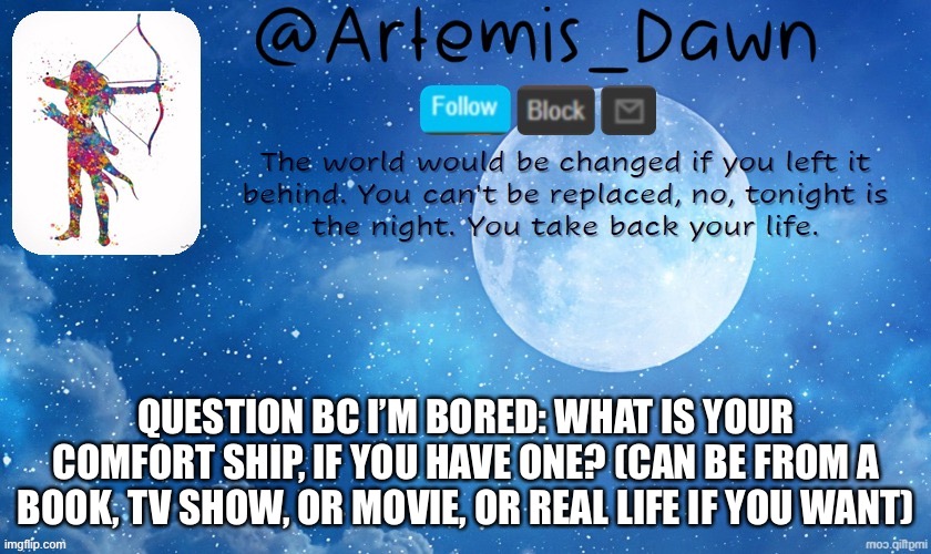 Questions | QUESTION BC I’M BORED: WHAT IS YOUR COMFORT SHIP, IF YOU HAVE ONE? (CAN BE FROM A BOOK, TV SHOW, OR MOVIE, OR REAL LIFE IF YOU WANT) | image tagged in artemis dawn's template | made w/ Imgflip meme maker