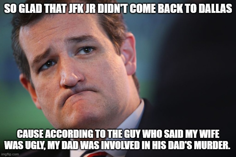 sad ted cruz | SO GLAD THAT JFK JR DIDN'T COME BACK TO DALLAS; CAUSE ACCORDING TO THE GUY WHO SAID MY WIFE WAS UGLY, MY DAD WAS INVOLVED IN HIS DAD'S MURDER. | image tagged in sad ted cruz | made w/ Imgflip meme maker