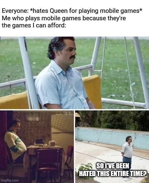 Please don't hate me for only playing PvZ2 and Mario Run... | Everyone: *hates Queen for playing mobile games*
Me who plays mobile games because they're
the games I can afford:; SO I'VE BEEN HATED THIS ENTIRE TIME? | image tagged in memes,sad pablo escobar,deltarune,mobile,gaming | made w/ Imgflip meme maker