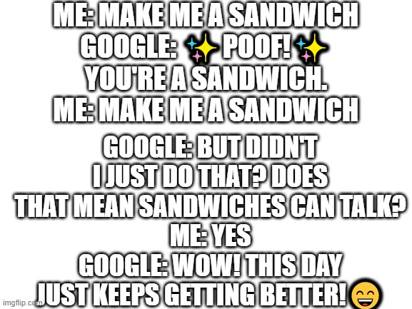 Blank White Template | ME: MAKE ME A SANDWICH
GOOGLE: ✨POOF!✨
YOU'RE A SANDWICH.
ME: MAKE ME A SANDWICH GOOGLE: BUT DIDN'T I JUST DO THAT? DOES THAT MEAN SANDWICHE | image tagged in blank white template | made w/ Imgflip meme maker