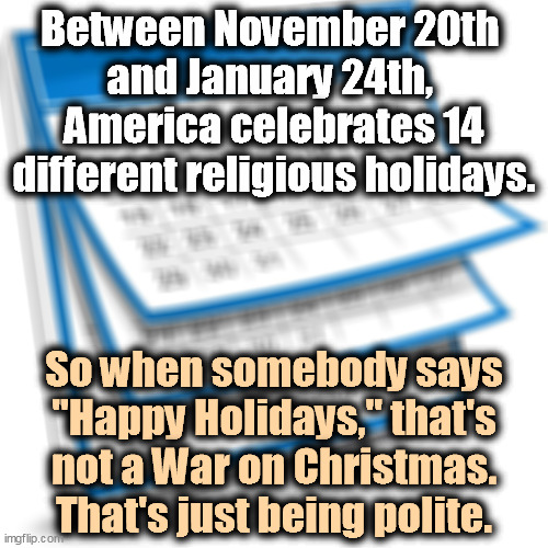 Being polite and respectful of other peoples' beliefs isn't weakness, but it may get you thrown out of the Republican Party. | Between November 20th 
and January 24th, 
America celebrates 14 different religious holidays. So when somebody says "Happy Holidays," that's not a War on Christmas. That's just being polite. | image tagged in calendar,religious,holidays,war on christmas,fantasy | made w/ Imgflip meme maker