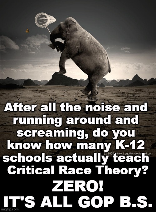 The GOP can't govern, but they sure know how to whip up hysteria. | After all the noise and 
running around and 
screaming, do you 
know how many K-12 
schools actually teach 
Critical Race Theory? ZERO!
IT'S ALL GOP B.S. | image tagged in gop,republican,noise,hysteria,nothing | made w/ Imgflip meme maker