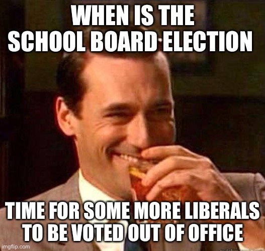 Mad Men | WHEN IS THE SCHOOL BOARD ELECTION TIME FOR SOME MORE LIBERALS TO BE VOTED OUT OF OFFICE | image tagged in mad men | made w/ Imgflip meme maker