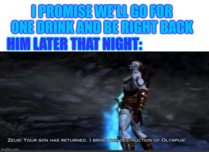 I PROMISE WE'LL GO FOR ONE DRINK AND BE RIGHT BACK; HIM LATER THAT NIGHT: | image tagged in blank white template,kratos | made w/ Imgflip meme maker