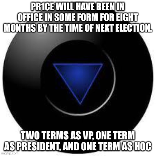 Magic 8 ball | PR1CE WILL HAVE BEEN IN OFFICE IN SOME FORM FOR EIGHT MONTHS BY THE TIME OF NEXT ELECTION. TWO TERMS AS VP, ONE TERM AS PRESIDENT, AND ONE TERM AS HOC | image tagged in magic 8 ball | made w/ Imgflip meme maker