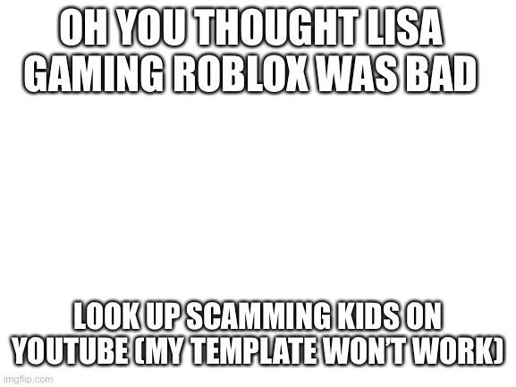 Blank White Template | OH YOU THOUGHT LISA GAMING ROBLOX WAS BAD; LOOK UP SCAMMING KIDS ON YOUTUBE (MY TEMPLATE WON’T WORK) | image tagged in blank white template | made w/ Imgflip meme maker