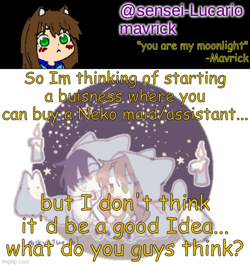 first I have to finish these Art trades. | So Im thinking of starting a buisness where you can buy a Neko maid/assistant... but I don't think it'd be a good Idea... what do you guys think? | image tagged in mavricks moonlight temp | made w/ Imgflip meme maker