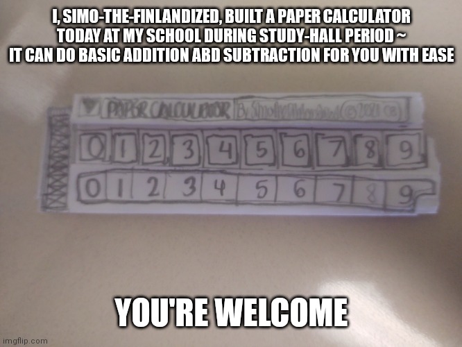I Built Myself A Paper Calculator | I, SIMO-THE-FINLANDIZED, BUILT A PAPER CALCULATOR TODAY AT MY SCHOOL DURING STUDY-HALL PERIOD ~ IT CAN DO BASIC ADDITION ABD SUBTRACTION FOR YOU WITH EASE; YOU'RE WELCOME | image tagged in diy,calculator,paper,amazing | made w/ Imgflip meme maker
