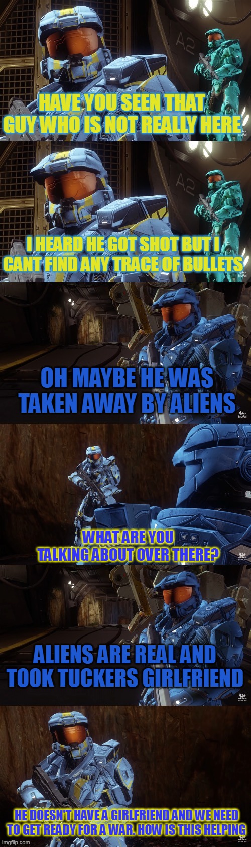 RVB random chat | HAVE YOU SEEN THAT GUY WHO IS NOT REALLY HERE; I HEARD HE GOT SHOT BUT I CANT FIND ANY TRACE OF BULLETS; OH MAYBE HE WAS TAKEN AWAY BY ALIENS; WHAT ARE YOU TALKING ABOUT OVER THERE? ALIENS ARE REAL AND TOOK TUCKERS GIRLFRIEND; HE DOESN'T HAVE A GIRLFRIEND AND WE NEED TO GET READY FOR A WAR. HOW IS THIS HELPING | image tagged in yeah i don't see your point | made w/ Imgflip meme maker