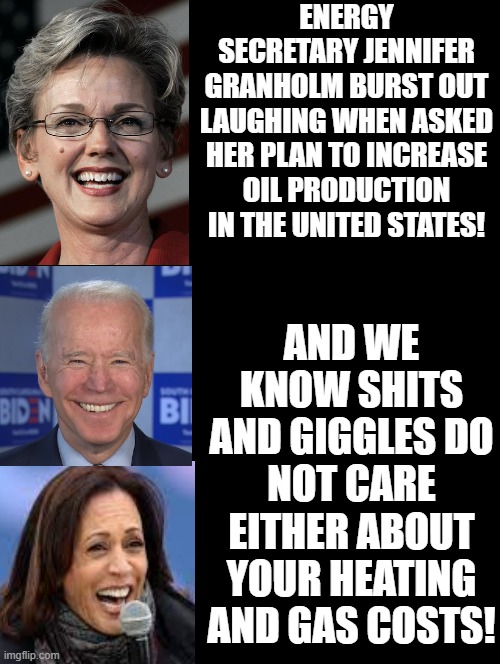 AND!!!! We know Shits and Giggles do not care! | ENERGY SECRETARY JENNIFER GRANHOLM BURST OUT LAUGHING WHEN ASKED HER PLAN TO INCREASE OIL PRODUCTION IN THE UNITED STATES! AND WE KNOW SHITS AND GIGGLES DO NOT CARE EITHER ABOUT YOUR HEATING AND GAS COSTS! | image tagged in stupid liberals,morons,idiots,smilin biden,kamala harris | made w/ Imgflip meme maker