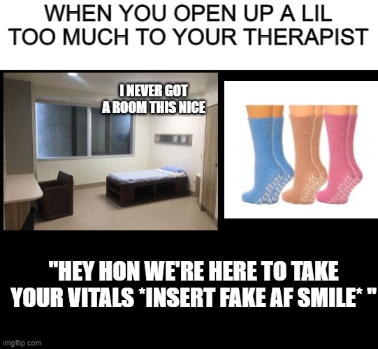 It's true tho | WHEN YOU OPEN UP A LIL TOO MUCH TO YOUR THERAPIST; I NEVER GOT A ROOM THIS NICE; "HEY HON WE'RE HERE TO TAKE YOUR VITALS *INSERT FAKE AF SMILE* " | image tagged in blank black | made w/ Imgflip meme maker