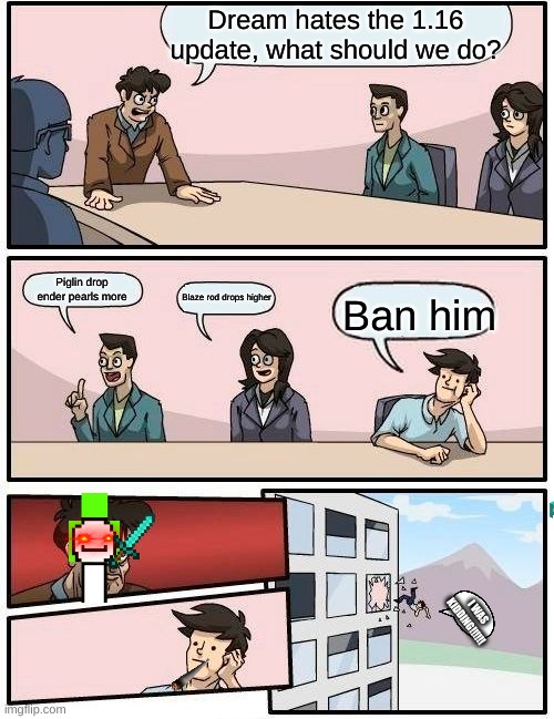 Boardroom Meeting Suggestion Meme | Dream hates the 1.16 update, what should we do? Piglin drop ender pearls more; Blaze rod drops higher; Ban him; I WAS KIDDING!!!!!! | image tagged in memes,boardroom meeting suggestion | made w/ Imgflip meme maker
