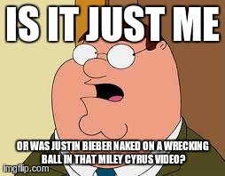 Family Guy Peter | IS IT JUST ME OR WAS JUSTIN BIEBER NAKED ON A WRECKING BALL IN THAT MILEY CYRUS VIDEO? | image tagged in memes,family guy peter | made w/ Imgflip meme maker