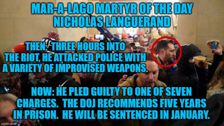 About 200-more rioters await trial for assaulting police on 1-6-21. | MAR-A-LAGO MARTYR OF THE DAY
NICHOLAS LANGUERAND; THEN:  THREE HOURS INTO THE RIOT, HE ATTACKED POLICE WITH A VARIETY OF IMPROVISED WEAPONS. NOW: HE PLED GUILTY TO ONE OF SEVEN CHARGES.  THE DOJ RECOMMENDS FIVE YEARS IN PRISON.  HE WILL BE SENTENCED IN JANUARY. | image tagged in politics | made w/ Imgflip meme maker