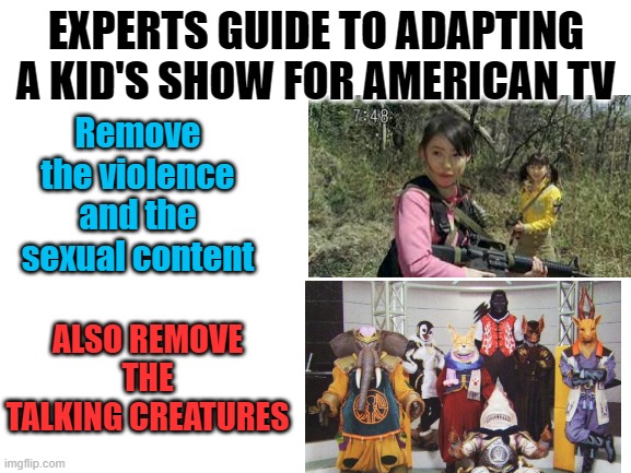 If you know you know | EXPERTS GUIDE TO ADAPTING A KID'S SHOW FOR AMERICAN TV; Remove the violence and the sexual content; ALSO REMOVE THE TALKING CREATURES | image tagged in blank white template,super sentai,power rangers | made w/ Imgflip meme maker