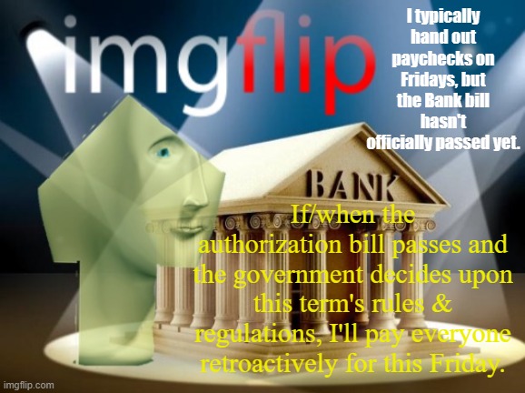 In the meantime, set up your personal bank account here https://imgflip.com/m/IMGFLIP_BANK_account if you haven't already. | I typically hand out paychecks on Fridays, but the Bank bill hasn't officially passed yet. If/when the authorization bill passes and the government decides upon this term's rules & regulations, I'll pay everyone retroactively for this Friday. | image tagged in imgflip bank meme man upvote,imgflip_bank,bank account,imgflip bank,rules and regulations,boi | made w/ Imgflip meme maker