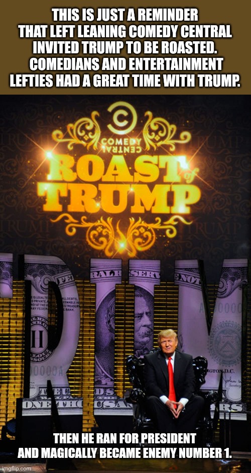 Remember when the left loved Trump?  I remember. | THIS IS JUST A REMINDER THAT LEFT LEANING COMEDY CENTRAL INVITED TRUMP TO BE ROASTED.  COMEDIANS AND ENTERTAINMENT LEFTIES HAD A GREAT TIME WITH TRUMP. THEN HE RAN FOR PRESIDENT AND MAGICALLY BECAME ENEMY NUMBER 1. | image tagged in comedy central,roasted,donald trump,you don't say,leftist,idiots | made w/ Imgflip meme maker