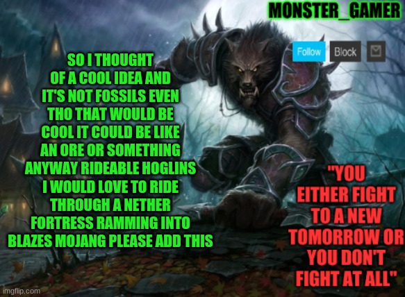 Monster_Gamer announcement template | SO I THOUGHT OF A COOL IDEA AND IT'S NOT FOSSILS EVEN THO THAT WOULD BE COOL IT COULD BE LIKE AN ORE OR SOMETHING ANYWAY RIDEABLE HOGLINS I WOULD LOVE TO RIDE THROUGH A NETHER FORTRESS RAMMING INTO BLAZES MOJANG PLEASE ADD THIS | image tagged in monster_gamer announcement template | made w/ Imgflip meme maker