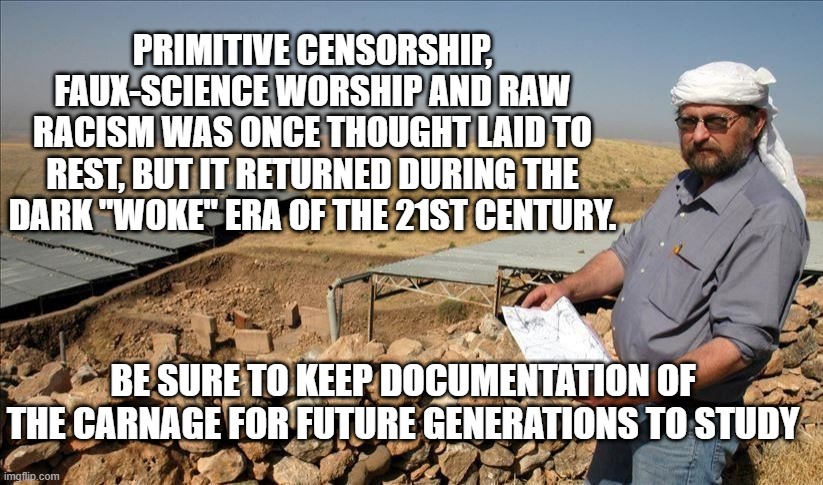 Save the Documentation | PRIMITIVE CENSORSHIP, FAUX-SCIENCE WORSHIP AND RAW RACISM WAS ONCE THOUGHT LAID TO REST, BUT IT RETURNED DURING THE DARK "WOKE" ERA OF THE 21ST CENTURY. BE SURE TO KEEP DOCUMENTATION OF THE CARNAGE FOR FUTURE GENERATIONS TO STUDY | image tagged in free speech,history | made w/ Imgflip meme maker