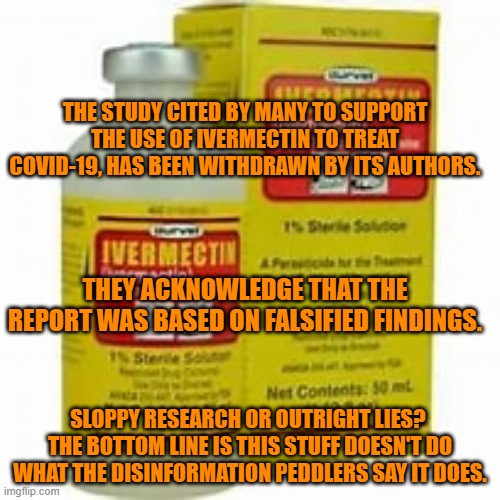 You've been misled about Ivermectin, for political reasons.  Shame on them or shame on you? | THE STUDY CITED BY MANY TO SUPPORT THE USE OF IVERMECTIN TO TREAT COVID-19, HAS BEEN WITHDRAWN BY ITS AUTHORS. THEY ACKNOWLEDGE THAT THE REPORT WAS BASED ON FALSIFIED FINDINGS. SLOPPY RESEARCH OR OUTRIGHT LIES?  THE BOTTOM LINE IS THIS STUFF DOESN'T DO WHAT THE DISINFORMATION PEDDLERS SAY IT DOES. | image tagged in politics | made w/ Imgflip meme maker
