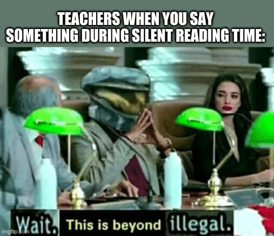 *Teacher comes marching to you with a ruler* YOU WILL DIE IN 5 SECONDS | TEACHERS WHEN YOU SAY SOMETHING DURING SILENT READING TIME: | image tagged in wait this is beyond illegal,stop reading the tags | made w/ Imgflip meme maker