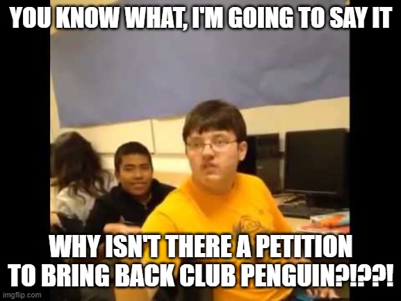 We need club penguin back | YOU KNOW WHAT, I'M GOING TO SAY IT; WHY ISN'T THERE A PETITION TO BRING BACK CLUB PENGUIN?!??! | image tagged in you know what i'm about to say it | made w/ Imgflip meme maker