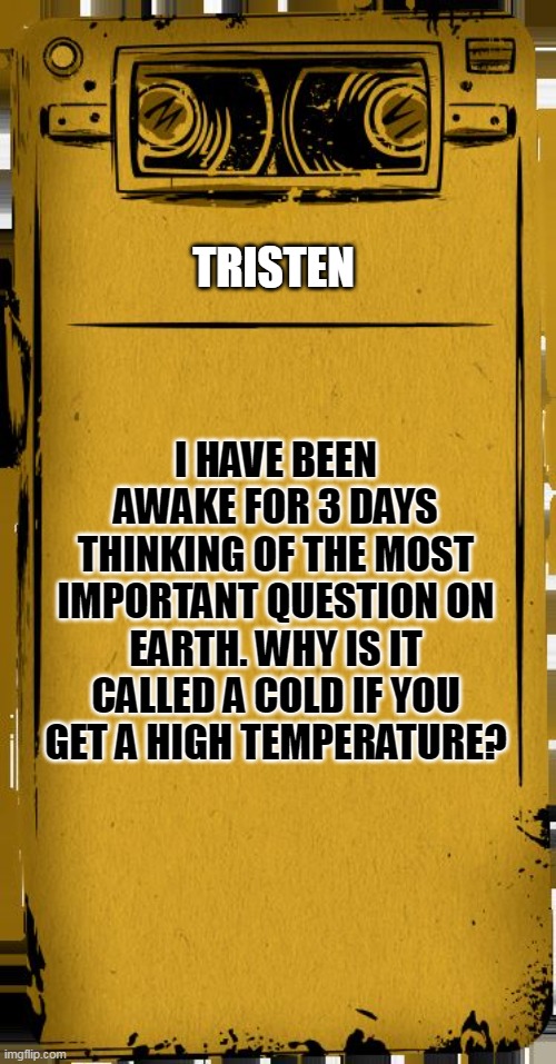 Bendy Audio | TRISTEN; I HAVE BEEN AWAKE FOR 3 DAYS THINKING OF THE MOST IMPORTANT QUESTION ON EARTH. WHY IS IT CALLED A COLD IF YOU GET A HIGH TEMPERATURE? | image tagged in bendy audio | made w/ Imgflip meme maker