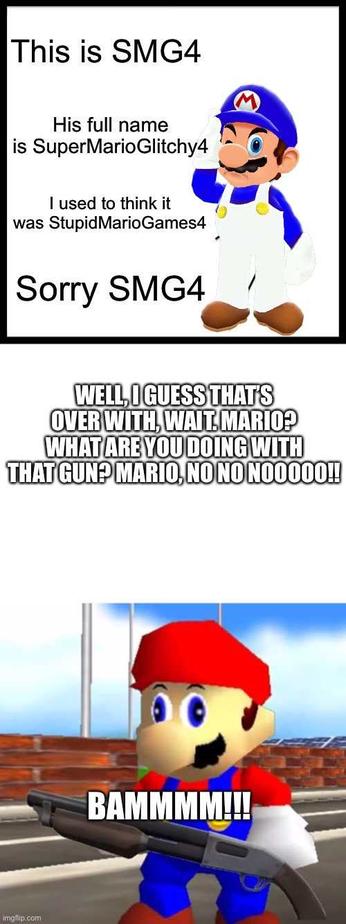 Offensive meme. |  This is SMG4; His full name is SuperMarioGlitchy4; I used to think it was StupidMarioGames4; Sorry SMG4; WELL, I GUESS THAT’S OVER WITH, WAIT. MARIO? WHAT ARE YOU DOING WITH THAT GUN? MARIO, NO NO NOOOOO!! BAMMMM!!! | image tagged in memes,be like bill,blank white template,smg4 shotgun mario | made w/ Imgflip meme maker