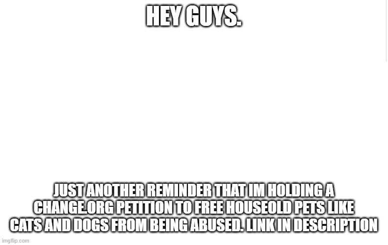reminder time | HEY GUYS. JUST ANOTHER REMINDER THAT IM HOLDING A CHANGE.ORG PETITION TO FREE HOUSEOLD PETS LIKE CATS AND DOGS FROM BEING ABUSED. LINK IN DESCRIPTION | image tagged in blank meme template | made w/ Imgflip meme maker