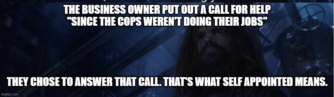 Yes that’s what... kill you means | THE BUSINESS OWNER PUT OUT A CALL FOR HELP
"SINCE THE COPS WEREN'T DOING THEIR JOBS" THEY CHOSE TO ANSWER THAT CALL. THAT'S WHAT SELF APPOIN | image tagged in yes that s what kill you means | made w/ Imgflip meme maker
