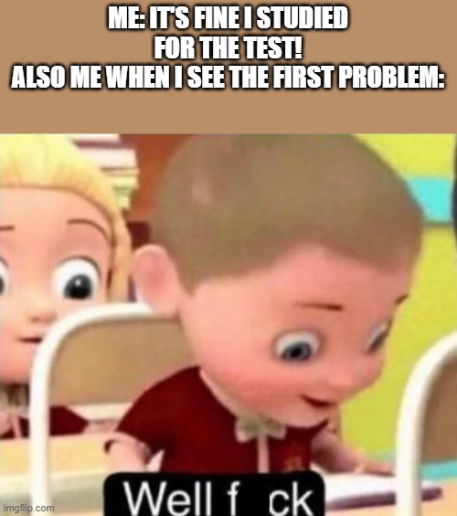 ohno | ME: IT'S FINE I STUDIED FOR THE TEST!
ALSO ME WHEN I SEE THE FIRST PROBLEM: | image tagged in well f ck | made w/ Imgflip meme maker